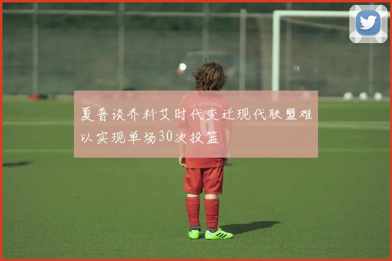 夏普谈乔科艾时代变迁现代联盟难以实现单场30次投篮