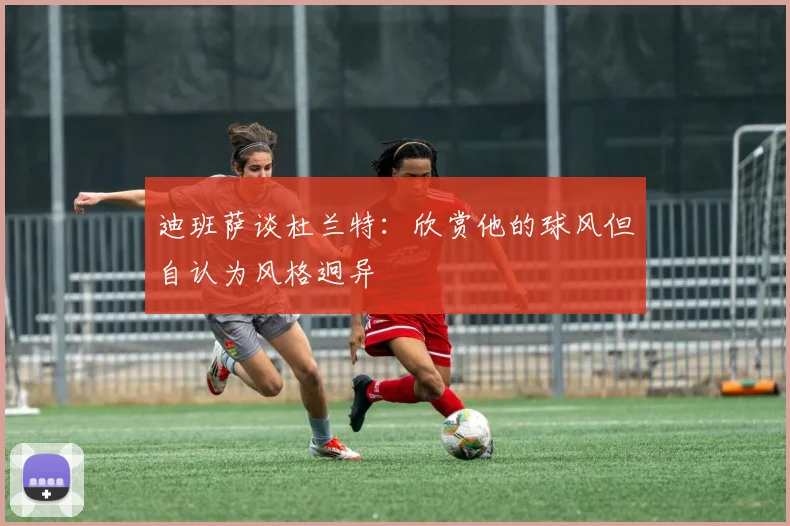 迪班萨谈杜兰特：欣赏他的球风但自认为风格迥异