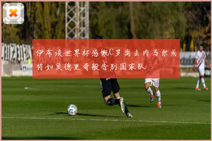 伊布谈世界杯感慨C罗离去内马尔或将如莫德里奇般告别国家队