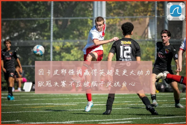 因卡皮耶强调赢得英超是更大动力欧冠决赛不应被瓶子庆祝分心