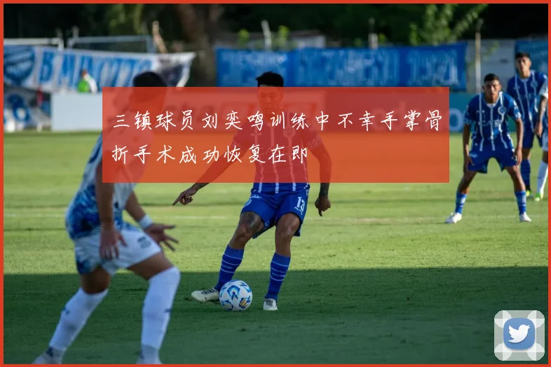 三镇球员刘奕鸣训练中不幸手掌骨折手术成功恢复在即