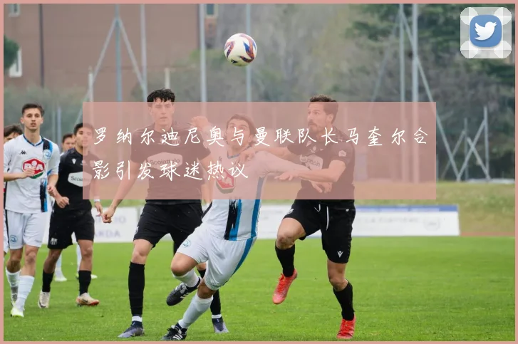 罗纳尔迪尼奥与曼联队长马奎尔合影引发球迷热议